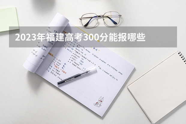 2023年福建高考300分能报哪些公办大学