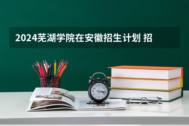 2024芜湖学院在安徽招生计划 招多少人