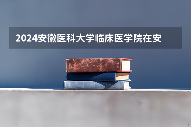 2024安徽医科大学临床医学院在安徽招生计划 招多少人