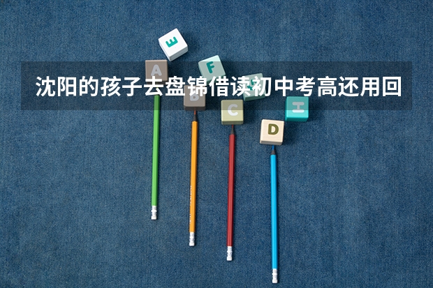 沈阳的孩子去盘锦借读初中考高还用回沈阳吗