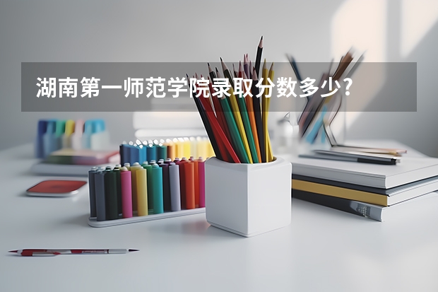 湖南第一师范学院录取分数多少?