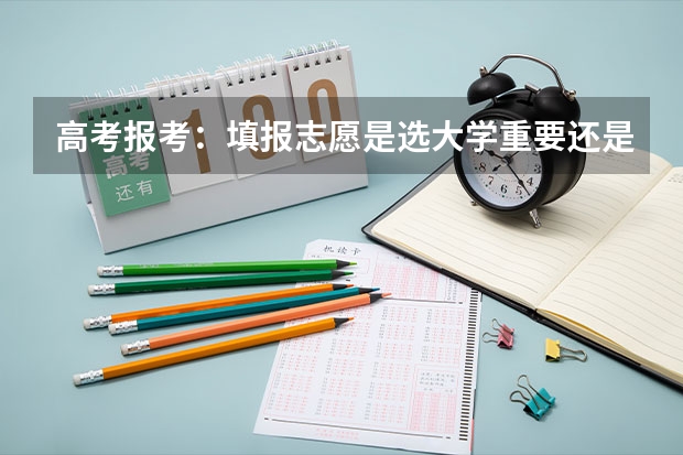 高考报考：填报志愿是选大学重要还是选专业重要？ 高考填志愿是选学校还是选专业