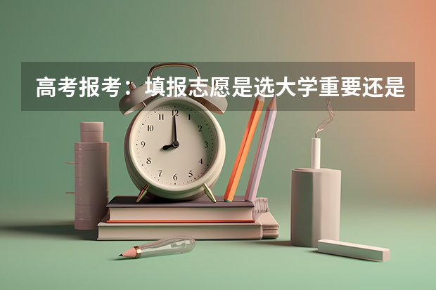 高考报考：填报志愿是选大学重要还是选专业重要？ 2024高考志愿选专业还是选学校