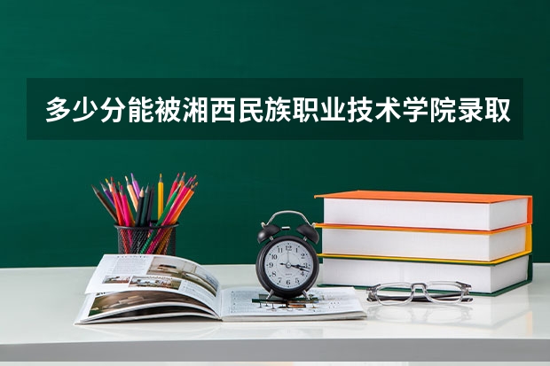 多少分能被湘西民族职业技术学院录取