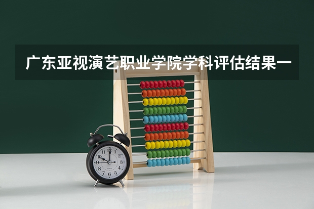 广东亚视演艺职业学院学科评估结果一览表（完整版）