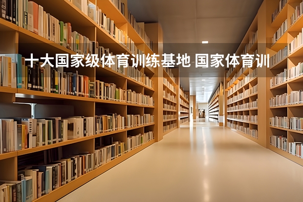 十大国家级体育训练基地 国家体育训练基地排行前十 单招能上二本大学么?
