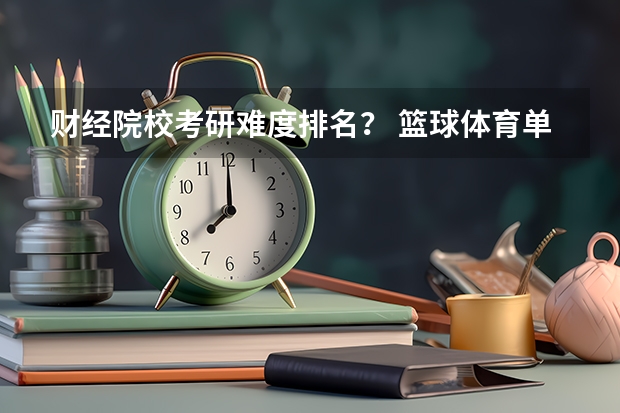财经院校考研难度排名？ 篮球体育单招大学排名及分数线