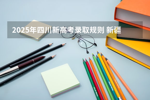 2025年四川新高考录取规则 新疆2025年是新高考还是老高考