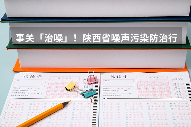 事关「治噪」！陕西省噪声污染防治行动计划（  - 2025 年）（2025年陕西中考地理考试是开卷还是闭卷）
