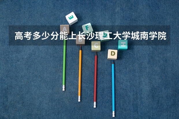 高考多少分能上长沙理工大学城南学院