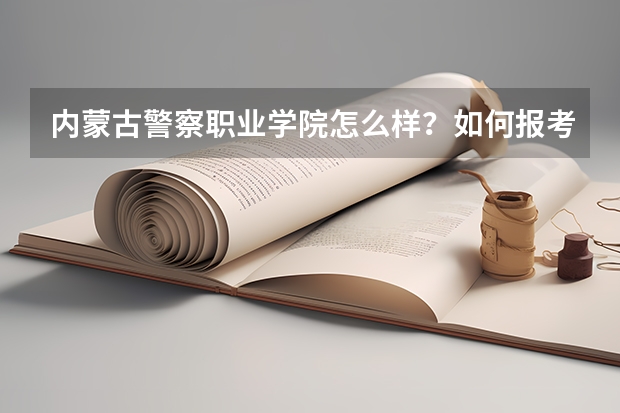 内蒙古警察职业学院怎么样?如何报考?高考需要多少分?本科线上填报值不值?