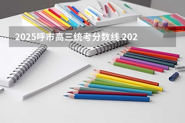 2025呼市高三统考分数线 2025年艺考统考分数线