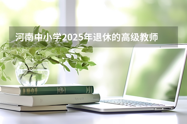 河南中小学2025年退休的高级教师工资 河南2025年高考时间安排