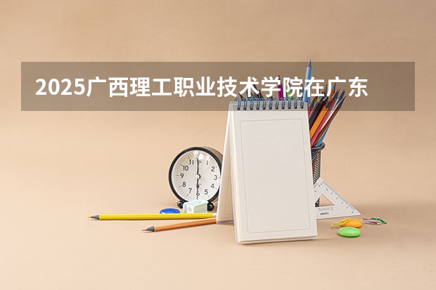 2025广西理工职业技术学院在广东招生计划一览表