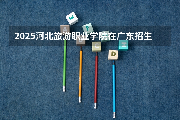 2025河北旅游职业学院在广东招生计划一览表