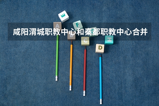 咸阳渭城职教中心和秦都职教中心合并了吗?