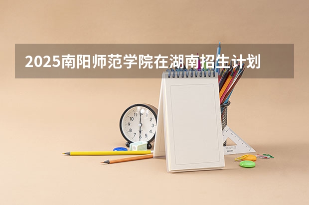 2025南阳师范学院在湖南招生计划一览表