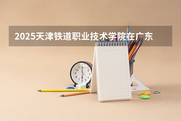2025天津铁道职业技术学院在广东招生计划一览表