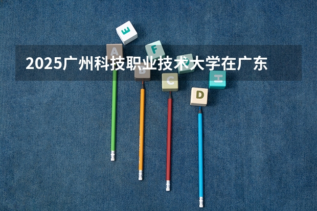 2025广州科技职业技术大学在广东招生计划一览表