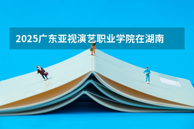 2025广东亚视演艺职业学院在湖南招生计划一览表