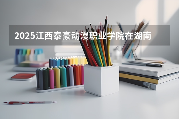 2025江西泰豪动漫职业学院在湖南招生计划一览表