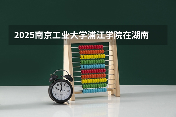 2025南京工业大学浦江学院在湖南招生计划一览表