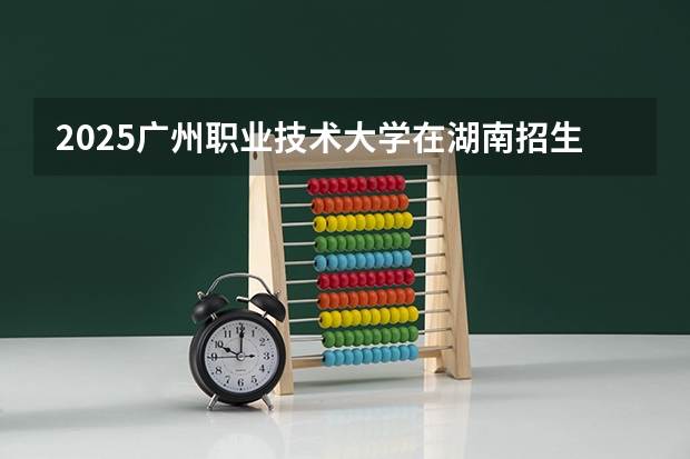 2025广州职业技术大学在湖南招生计划一览表