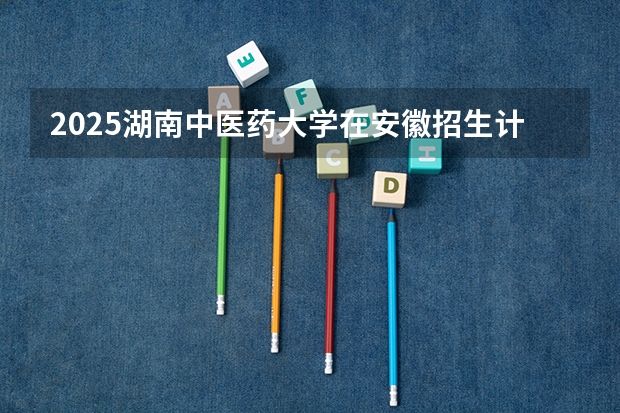 2025湖南中医药大学在安徽招生计划一览表