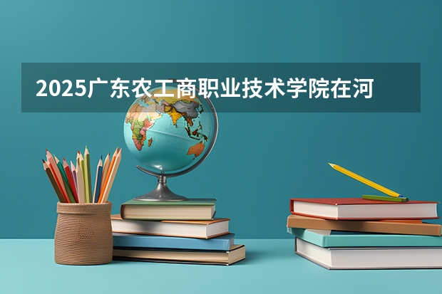 2025广东农工商职业技术学院在河北招生计划一览表