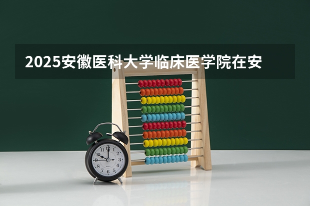 2025安徽医科大学临床医学院在安徽招生计划一览表
