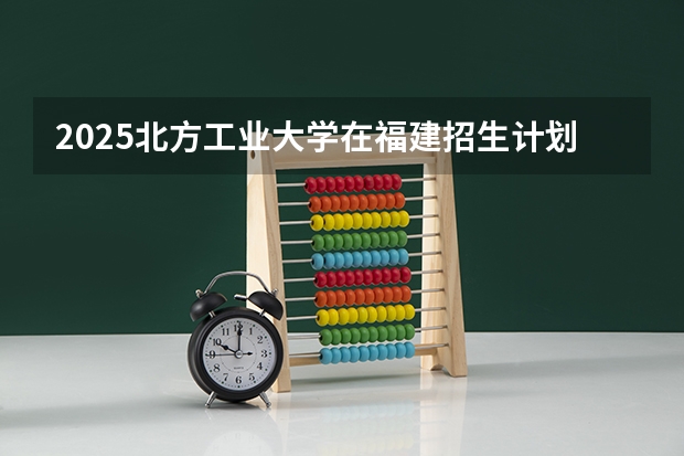 2025北方工业大学在福建招生计划一览表