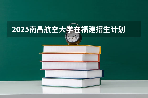 2025南昌航空大学在福建招生计划一览表