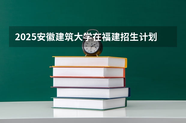 2025安徽建筑大学在福建招生计划一览表