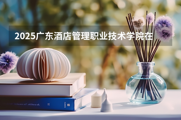 2025广东酒店管理职业技术学院在湖北招生计划一览表