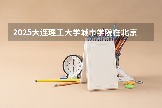 2025大连理工大学城市学院在北京招生计划一览表
