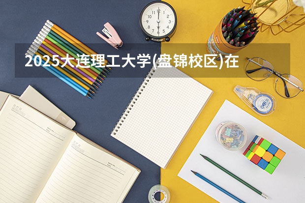 2025大连理工大学(盘锦校区)在安徽招生计划一览表