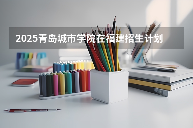 2025青岛城市学院在福建招生计划一览表