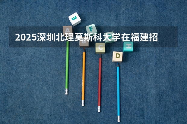 2025深圳北理莫斯科大学在福建招生计划一览表