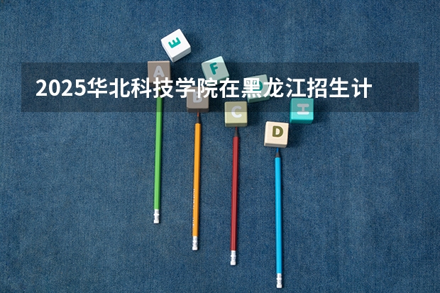 2025华北科技学院在黑龙江招生计划一览表