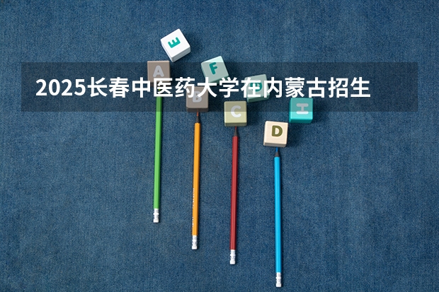 2025长春中医药大学在内蒙古招生计划一览表