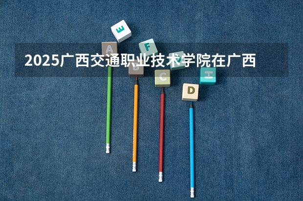 2025广西交通职业技术学院在广西招生计划一览表