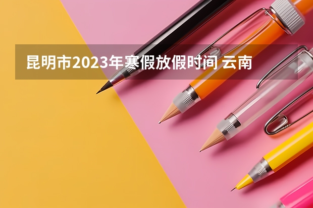 昆明市2023年寒假放假时间 云南大学放假时间2023 2023年下半年学生放假时间？