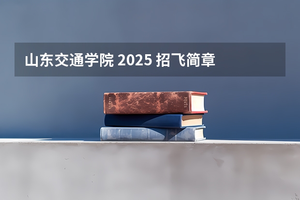 山东交通学院 2025 招飞简章 中国民航大学飞行技术专业招生简章（修订版）