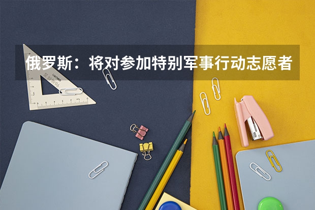 俄罗斯：将对参加特别军事行动志愿者提供就业保障，此举有何意义？ 全球首例活人“换头”手术，其志愿者是俄罗斯程序员，结果怎样？