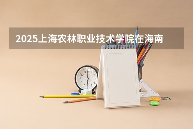 2025上海农林职业技术学院在海南招生计划一览表