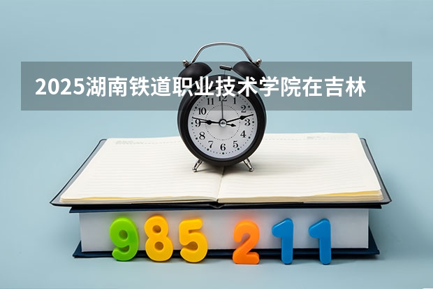 2025湖南铁道职业技术学院在吉林招生计划一览表