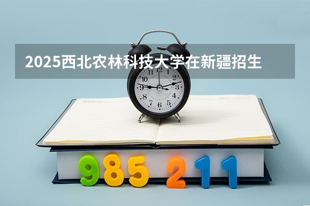 2025西北农林科技大学在新疆招生计划一览表