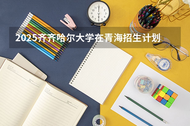 2025齐齐哈尔大学在青海招生计划完整版（专业+人数+学费）2026志愿填报参考