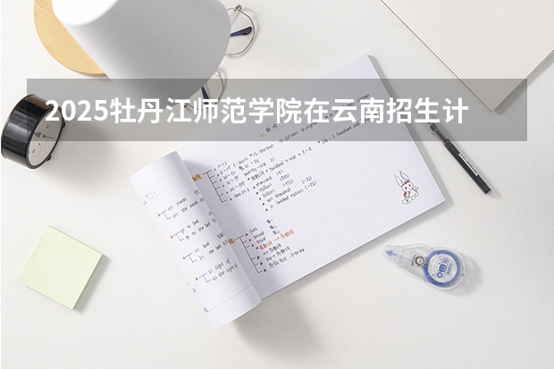 2025牡丹江师范学院在云南招生计划完整版（专业+人数+学费）2026志愿填报参考