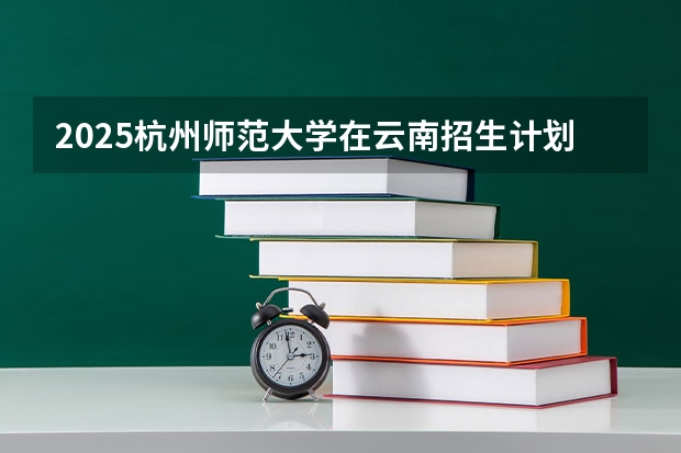 2025杭州师范大学在云南招生计划完整版（专业+人数+学费）2026志愿填报参考